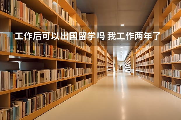 工作后可以出国留学吗 我工作两年了，想出国留学可以吗？