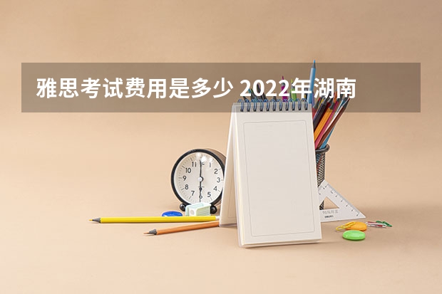 雅思考试费用是多少 2022年湖南省雅思考试时间及考试地点已公布