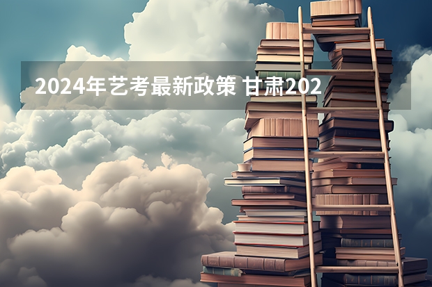 2024年艺考最新政策 甘肃2024艺考新政策