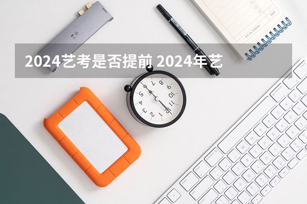 2024艺考是否提前 2024年艺考的时间安排是怎样的？