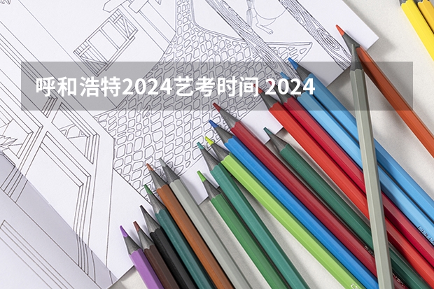 呼和浩特2024艺考时间 2024年艺考的时间安排是怎样的？