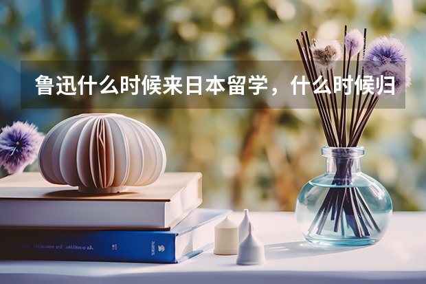 鲁迅什么时候来日本留学，什么时候归国？