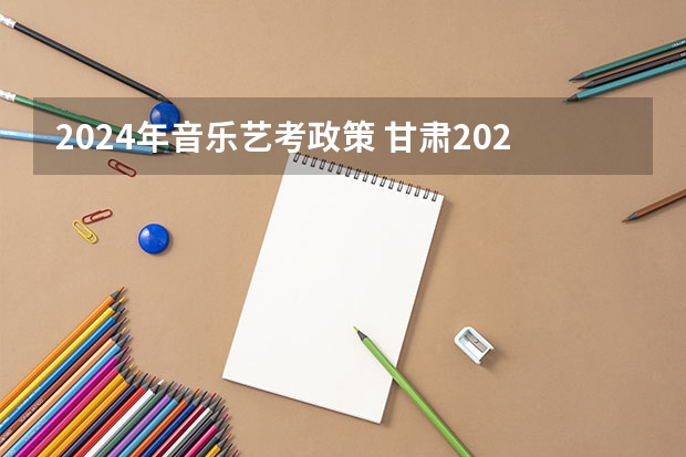 2024年音乐艺考政策 甘肃2023年艺术音乐联考声乐240分能上啥学校？