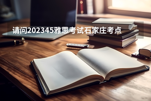 请问2023.4.5雅思考试石家庄考点口语考试时间（2023年8月8日石家庄雅思口语考试安排）