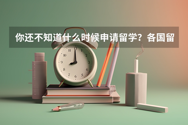 你还不知道什么时候申请留学？各国留学申请时间大汇总，附出国留学申请步骤