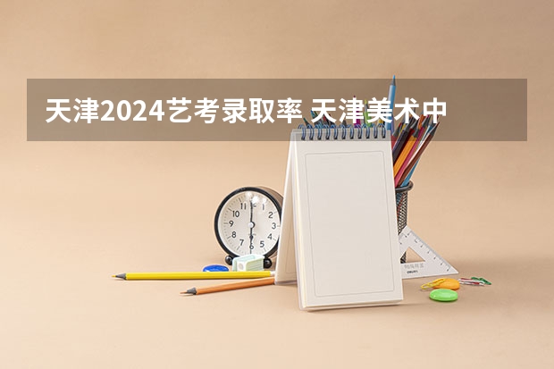 天津2024艺考录取率 天津美术中学本科录取率