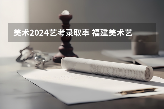 美术2024艺考录取率 福建美术艺考分数线2023