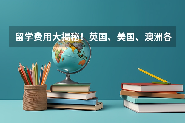 留学费用大揭秘！英国、美国、澳洲各有不同（美国留学费用详解）