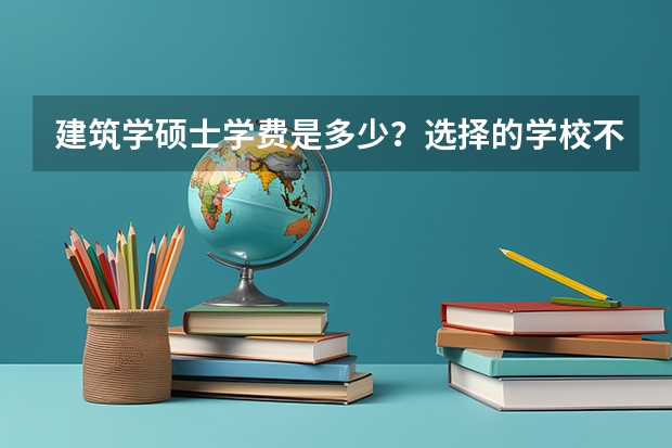 建筑学硕士学费是多少？选择的学校不同学费也会有所区别吗？