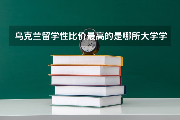 乌克兰留学性比价最高的是哪所大学学校？ 乌克兰大学排名