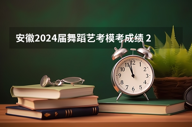 安徽2024届舞蹈艺考模考成绩 2023舞蹈艺考一本分数线