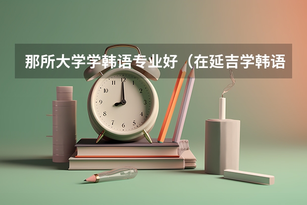 那所大学学韩语专业好（在延吉学韩语）