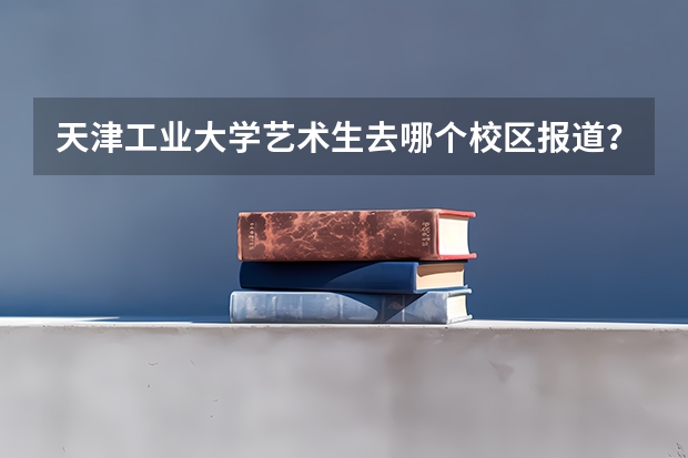 天津工业大学艺术生去哪个校区报道？哪个上课？